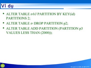 Ví dụ
 ALTER TABLE trb3 PARTITION BY KEY(id)
PARTITIONS 2;
 ALTER TABLE tr DROP PARTITION p2;
 ALTER TABLE ADD PARTITION (PARTITION p3
VALUES LESS THAN (2000));

12

Hệ quản trị CSDL @ BM HTTT

 