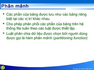 Phân mảnh
 Các phần của bảng được lưu như các bảng riêng
biệt tại các vị trí khác nhau
 Cho phép phân phối các phần của bảng trên hệ
thống file tuân theo các luật được thiết lập.
 Luật phân chia dữ liệu được chọn bởi người dùng
được gọi là hàm phân mảnh (partitioning function)

2

Hệ quản trị CSDL @ BM HTTT

 
