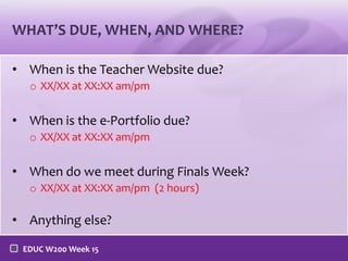 WHAT’S DUE, WHEN, AND WHERE?
• When is the Teacher Website due?
o XX/XX at XX:XX am/pm

• When is the e-Portfolio due?
o XX/XX at XX:XX am/pm

• When do we meet during Finals Week?
o XX/XX at XX:XX am/pm (2 hours)

• Anything else?
EDUC W200 Week 15

 