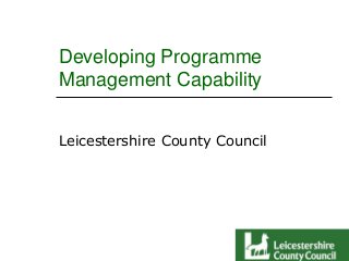 Developing Programme
Management Capability
Leicestershire County Council

 