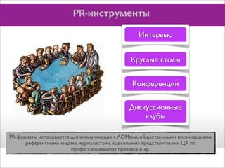 PR-­‐инструменты
Интервью
Круглые столы
Конференции
Дискуссионные
клубы
PR-форматы используются для коммуникации с ЛОМами, общественными организациями,
референтными лицами, журналистами, «цеховыми» представителями ЦА по
профессиональному признаку и др.

 