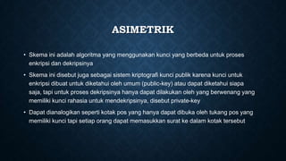 ASIMETRIK
• Skema ini adalah algoritma yang menggunakan kunci yang berbeda untuk proses
enkripsi dan dekripsinya
• Skema ini disebut juga sebagai sistem kriptografi kunci publik karena kunci untuk
enkripsi dibuat untuk diketahui oleh umum (public-key) atau dapat diketahui siapa
saja, tapi untuk proses dekripsinya hanya dapat dilakukan oleh yang berwenang yang
memiliki kunci rahasia untuk mendekripsinya, disebut private-key
• Dapat dianalogikan seperti kotak pos yang hanya dapat dibuka oleh tukang pos yang
memiliki kunci tapi setiap orang dapat memasukkan surat ke dalam kotak tersebut

 
