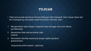 TUJUAN
• Tidak semua asek keamanan iformasi ditangani oleh kriptografi. Ada 3 tujuan dasar dari
ilmu kriptografi yg merupakan aspek keamanan informasi, yaitu :

1. Mengamankan data dengan mengacak data sehingga sulit untuk dibaca
Confidentiality
2. Meyakinkan tidak ada perubahan data
Integrity
3. Memastikan identitas seseorang dengan digital signature
Authentication
PENGANTAR KRIPTOGRAFI - INDOCISC

 