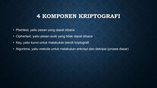 4 KOMPONEN KRIPTOGRAFI
• Plaintext, yaitu pesan yang dapat dibaca

• Ciphertext, yaitu pesan acak yang tidak dapat dibaca
• Key, yaitu kunci untuk melakukan teknik kriptografi
• Algoritma, yaitu metode untuk melakukan enkrispi dan dekripsi (proses dasar)

 