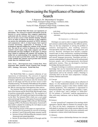 Full Paper
ACEEE Int. J. on Information Technology , Vol. 3, No. 3, Sept 2013

Swoogle: Showcasing the Significance of Semantic
Search
V. Rajeswari, Dr. Dharmishtan K Varughese
Faculty, IT Dept., Karpagam College of Engg., Coimbatore, India.
rajeswari.vp21@gmail.com
Faculty, ECE Dept., Karpagam College of Engg., Coimbatore, India.
dr.dharmishtan@gmail.com
Abstract - The World Wide Web hosts vast repositories of
information. The retrieval of required information from the
Internet is a great challenge since computer applications
understand only the structure and layout of web pages and
they do not have access to their intended meaning. Semantic
web is an effort to enhance the Internet, so that computers
can process the information presented on WWW, interpret
and communicate with it, to help humans find required
essential knowledge. Application of Ontology is the
predominant approach helping the evolution of the Semantic
web. The aim of our work is to illustrate how Swoogle, a
semantic search engine, helps make computer and WWW
interoperable and more intelligent. In this paper, we discuss
issues related to traditional and semantic web searching. We
outline how an understanding of the semantics of the search
terms can be used to provide better results. The experimental
results establish that semantic search provides more focused
results than the traditional search.

work done.
Sections X and XI giving results and possibility of the
outcomes.
II. COMPONENTS

ONTOLOGY

Ontologies are used in order to support interoperability
and common understanding between the different parties.
They are the key component in solving the problem of
semantic heterogeneity, thus enabling semantic
interoperability between different web applications and
services. Recently, ontologies have become a popular
research topic in many communities, including knowledge
engineering, electronic commerce, knowledge management
and natural language processing. Ontologies provide a
common understanding of a domain that can be communicated
between people, and of heterogeneously distributed
application systems. They are developed to facilitate
knowledge sharing and reuse [13].
The goal of ontology is to achieve a common and shared
knowledge that can be transmitted between people and
application systems and achieving interoperability across
organizations and on the semantic web[1]. Ontology is
essentially built on the four main components- Concept,
Instance, Relation and Axiom.

Index Terms – Heterogeneous data, Linked Data, Data
integration, RDF, Semantic Search, Semantic Web, Swoogle,
OWL, Ontology, Web search, World Wide Web

I. INTRODUCTION
The World Wide Web is a massive collection of vast
repositories of information. The retrieval of required
information from this ocean of knowledge is a great challenge.
Computer applications can process only the structure and
layout of web pages and they do not have access to their
intended meaning. The Semantic Web addresses this problem
and enables users to retrieve the relevant information from
the Web by querying these heterogeneous data sources.
The Semantic Web [4] is meant to enhance the present
form of the Internet and the World Wide Web through a layer
of machine-interpretable metadata [14]. The emergence of
the Semantic Web will simplify and improve knowledge reuse
on the Web. The Semantic Web is built over a new model
achieved through Resource Description Framework (RDF),
eXtensible Markup Language (XML) [20] and Web Ontology
Language (OWL).The Resource Description Framework’s
data model is adopted for modeling the web objects as part
of developing the semantic web.
The remaining sections of this paper are organized into:
Sections II to IV presenting an overview of ontology.
Sections V and VI discussing about semantic search.
Sections VII and VIII describing the semantic search
framework and related algorithms.
Section IX describing the details of Swoogle and the
© 2013 ACEEE
DOI: 01.IJIT.3.3. 9

OF

A) Concept
The “Concept” is an abstract group, set or collection of
objects. It is the fundamental element of the domain and
usually represents a group or class whose members share
common properties. This component is represented in
hierarchical graphs. The concept is represented by a “superclass”, or “parent class”, and a “subclass” or “child class”
[2]. For instance, a “University” could be represented as a
class with many subclasses, such as faculty, libraries and
employees.
B) Instance
It is the “ground level” component of an ontology which
represents a specific object or element of a concept or class
[7]. They are the basic, components of ontology. The
individuals in ontology may include concrete objects as well
as abstract individuals. Facts are the terms commonly used
to represent a relation which holds between instances.
C) Relation
It is used to express relationships between two concepts
22

 