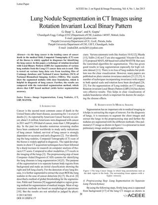 Letter Paper
ACEEE Int. J. on Signal & Image Processing, Vol. 4, No. 1, Jan 2013

Lung Nodule Segmentation in CT Images using
Rotation Invariant Local Binary Pattern
1

G. Deep1, L. Kaur2, and S. Gupta3
Chandigarh Engg. College (CEC)/Department of CSE, Landran-140307, Mohali, India
E-mail: gaganpec@yahoo.com
2
Punjabi University/Department of CE, UcoE, Patiala, India
3
Panjab University/Department of CSE, UIET, Chandigarh, India
E-mail: {mahal2k8, savita2k8}@yahoo.com

Abstract—As the lung cancer is the leading cause of cancer
death in the medical field, Computed Tomography (CT) scan
of the thorax is widely applied in diagnoses for identifying
the lung cancer. In this paper, a technique of rotation invariant
with Local Binary Pattern (LBP) for segmentation of various
lung nodules from the Lung CT cancer data sets is used. This
is tested on various lung data sets from teaching files of
Casimage database and National Cancer Institute (NCI) of
National Biomedical Imaging Archive (NBIA). The results
show the segmented nodules with clear boundaries, which is
helpful in diagnosis of lung cancer. Further, the results are
compared with the watershed segmentation method, which
shows that LBP based method yields better segmentation
accuracy.
Index Terms—Image Segmentation, Lung Nodules, CT,
LBP, MATITK.

I. INTRODUCTION
Cancer is the second most common cause of death in the
United States after heart disease, accounting for 1 in every 4
deaths [1]. As reported by American Cancer Society on cancer, about 1.6 million Americans were diagnosed with cancer
in 2011 and 571,950 died of cancer, more than 1,500 people a
day. In the past two decades numerous screening studies
have been conducted worldwide to study early indications
of lung cancer. Indeed, survival of lung cancer is strongly
dependent on accurate and early diagnosis [2]. For identifying the lung nodules, Computed Tomography (CT) scan of
the thorax is widely applied in diagnosis. The rapid developments in chest CT acquisition techniques have been followed
by a sharp increase in research on computer analysis of thoracic CT scans. Compared to other modalities, CT excels in
the imaging of the lungs [3]. The preprocessing step of most
Computer-Aided Diagnosis (CAD) systems for identifying
the lung diseases is lung segmentation [4] [5]. The purpose
of the segmentation is to separate human body regions from
background and make an initial classification showing the
right and left lung clearly. For the detection of any lung disease, it is further segmented to extract the exact ROI like lung
nodules in the case of cancer detection [6] [7]. Hu et al. [8]
described a method of global thresholding for the segmentation. Pohle and Toennies [9] suggested adaptive region growing method for segmentation of medical images. Most of segmentation methods are based on morphological operations
[10]. But the results are not satisfied as judged by physi20
© 2013 ACEEE
DOI: 01.IJSIP.4.1.9

cians. Various automatic tools like Analyze 10.0 [12], Mazda
[13], YaDiv [14] on CT are also suggested. Vincent Chu et al.
[15] proposed MATLAB based tool called MATITK that uses
the watershed algorithm for segmentation. This has given
good results in lung segmentation especially for high volume dataset [11]. There is no loss of lung nodules but problem was the clear visualization. However, many papers are
published on plain rotation invariance analysis [21,22,23]. A
number of techniques incorporating invariance with respect
to both spatial scale and rotation have been developed [24,
25]. For the segmentation of Lung nodules on CT images,
Rotation invariant Local Binary Pattern (LBP) [16] has shown
very effective results. This helps in clear visualization of
nodule boundaries which is important for doctors for analyzing the disease effects.
II. SEGMENTATION IN MEDICAL IMAGING
Segmentation has an important role in medical imaging as
it helps in extracting the organ of interest. For the diagnosis
of lungs, it is necessary to segment the chest images and
extract the lungs in the preprocessing step and further the
nodules are segmented with the different methods. One pulmonary CT image as shown in figure 1 is a precursor to most
pulmonary image analysis applications.

Figure 1.The lung Cancer Image in which lung parenchymas seen as
the dark region in the body. The surrounding tissue appears with a
higher intensity

A. Preprocessing Step: Lung Segmentation (to Separate
Lung Parenchymas)
By using the following steps, firstly lung area is separated
from background [17] of the lung CT images as shown in

 