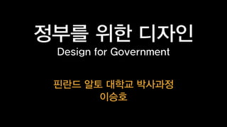 정부를 위한 디자인
Design for Government
핀란드 알토 대학교 박사과정
이승호

 