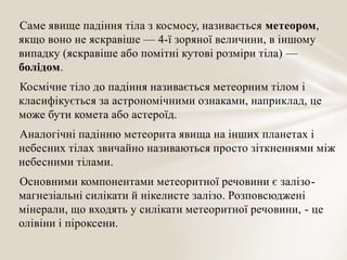 Саме явище падіння тіла з космосу, називається метеором,
якщо воно не яскравіше — 4-ї зоряної величини, в іншому
випадку (яскравіше або помітні кутові розміри тіла) —
болідом.
Космічне тіло до падіння називається метеорним тілом і
класифікується за астрономічними ознаками, наприклад, це
може бути комета або астероїд.
Аналогічні падінню метеорита явища на інших планетах і
небесних тілах звичайно називаються просто зіткненнями між
небесними тілами.
Основними компонентами метеоритної речовини є залізо-
магнезіальні силікати й нікелисте залізо. Розповсюджені
мінерали, що входять у силікати метеоритної речовини, - це
олівіни і піроксени.
 