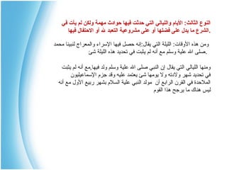 ‫النوع الثالث: اليام والليالي التي حدثت فيها حوادث مهمة ولكن لم يأت في‬
‫.الشرع ما يدل على فضلها أو على مشروعية التعبد ل أو الحتفال فيها‬
‫ومن هذه الوقات: الليلة التي يقال:إنه حصل فيها الرسراء والمعراج لنبينا محمد‬
‫.صلى ال علية ورسلم مع أنه لم يثبت في تحديد هذه الليلة شئ‬
‫ومنها الليالي التي يقال إن النبي صلى ال علية ورسلم ولد فيها,مع أنه لم يثبت‬
‫في تحديد شهر ولتدته ول يومها شئ يعتمد عليه وقد جزم الرسماعيليون‬
‫الملحدة في القرن الرابع أن مولد النبي علية السلم بشهر ربيع الول مع أنه‬
‫ليس هناك ما يرجح هذا القوم‬

 