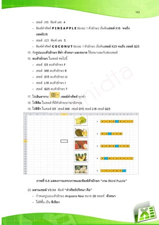 142
- เซลล์ J18 พิมพ์ เลข 4
- พิมพ์คาศัพท์ P I N E A P P L E ช่องละ 1 ตัวอักษร เริ่มต้นเซลล์ K18 จนถึง
เซลล์S18
- เซลล์ J23 พิมพ์ เลข 5
- พิมพ์คาศัพท์ C O C O N U T ช่องละ 1 ตัวอักษร เริ่มต้นเซลล์ K23 จนถึง เซลล์ Q23
15. จัดรูปแบบตัวอักษร สีดา ตัวหนา และขนาด ให้เหมาะสมกับช่องเซลล์
16. ลบตัวอักษร ในเซลล์ ต่อไปนี้
- เซลล์ O3 ลบตัวอักษร F
- เซลล์ M8 ลบตัวอักษร R
- เซลล์ O13 ลบตัวอักษร U
- เซลล์ L18 ลบตัวอักษร I
- เซลล์ Q23 ลบตัวอักษร T
17. ใส่เส้นตาราง เซลล์คาศัพท์ ทุกคา
18. ใส่สีส้ม ในเซลล์ ที่มีตัวอักษรภาษาอังกฤษ
19. ใส่สีฟ้า ในเซลล์ O3 เซลล์ M8 เซลล์ O13 เซลล์ L18 เซลล์ Q23
ภาพที่ 6.8 แสดงการแทรกภาพและพิมพ์ตัวอักษร “เกม Word Puzzle”
20. ผสานเซลล์ V3:X4 พิมพ์ “คาศัพท์ปริศนา คือ”
- กาหนดรูปแบบตัวอักษร Angsana New ขนาด 26 พอยท์ ตัวหนา
- ใส่สีพื้น เป็น สีเขียว
 
