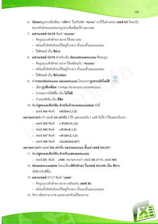 136
6. คัดลอกรูปทรงสี่เหลี่ยม “กติกา” ในเวิร์กชีต “Home” มาไว้ในตาแหน่ง เซลล์ N3 โดยปรับ
ขนาดตัวอักษรและขนาดรูปทรงสี่เหลี่ยมให้ เหมาะสม
7. ผสานเซลล์ O8:P8 พิมพ์ “คะแนน”
- จัดรูปแบบตัวอักษร ขนาด ให้เหมาะสม
- พร้อมทั้งจัดตัวอักษรให้อยู่กึ่งกลาง ทั้งแนวตั้งและแนวนอน
- ใส่สีเซลล์ เป็น สีม่วง
8. ผสานเซลล์ O9:P9 สาหรับเป็น ช่องแสดงผลคะแนน ที่ตอบถูก
- จัดรูปแบบตัวอักษร ขนาด ให้เหมือนกับ “คะแนน”
- พร้อมทั้งจัดตัวอักษรให้อยู่กึ่งกลาง ทั้งแนวตั้งและแนวนอน
- ใส่สีเซลล์ เป็น สีม่วงอ่อน
9. ทากรอบช่องคะแนน และผลคะแนน โดยแทรกรูปทรงอัตโนมัติ
- เลือกรูปสี่เหลี่ยม วาดคลุม ช่องคะแนน และผลคะแนน
- กาหนดการใส่สีพื้น เป็น ไม่ใส่สี
- กาหนดสีเส้น เป็น สีส้ม
10. พิมพ์สูตรและฟังก์ชัน สาหรับคานวณคะแนนย่อย ดังนี้
- เซลล์ M4 พิมพ์ =IF(G4=1,1,0)
(หมายความว่า ถ้า เซลล์ G4 เท่ากับ 1 ให้ แสดงผลเป็น 1 แต่ถ้าไม่ใช่ 1 ให้แสดงเป็น 0 )
- เซลล์ M5 พิมพ์ = IF(E6=5,1,0)
- เซลล์ M6 พิมพ์ =IF(I6=8,1,0)
- เซลล์ M7 พิมพ์ =IF(G8=2,1,0)
- เซลล์ M8 พิมพ์ =SUM(M4:M7)
(หมายความว่า เซลล์ M8 เท่ากับ ผลรวมคะแนน ตั้งแต่ เซลล์ M4:M7)
11. พิมพ์สูตรและฟังก์ชัน สาหรับแสดงผลคะแนน
- เซลล์ O9 พิมพ์ =M8 หมายความว่า เซลล์ O9 เท่ากับ เซลล์ M8
12. ซ่อนผลคะแนนย่อย โดยเปลี่ยนสีตัวอักษร ในเซลล์ M4:M8 เป็น สีขาว
(สีเดียวกับสีพื้น)
13. ผสานเซลล์ B7:C7 พิมพ์ “เฉลย”
- จัดรูปแบบตัวอักษร ขนาด เหมือนกับ เซลล์ B6
- พร้อมทั้งจัดตัวอักษรให้อยู่กึ่งกลาง ทั้งแนวตั้งและแนวนอน
14. จัดวางข้อความ ภาพ และตกแต่งด้วยให้สวยงาม
 