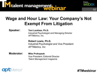 Wage and Hour Law: Your Company’s Not
       Exempt From Litigation
 Speaker:     Toni Locklear, Ph.D.
              Industrial Psychologist and Managing Director
              APTMetrics, Inc.

              Robert Lewis, Ph.D.
              Industrial Psychologist and Vice President
              APTMetrics, Inc

 Moderator:   Mike Prokopeak
              Vice President, Editorial DIrector
              Talent Management magazine




                                                              #TMwebinar
 