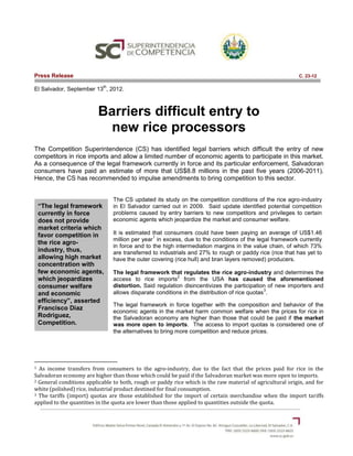 Press Release                                                                                              C. 23-12

                            th
El Salvador, September 13 , 2012.



                          Barriers difficult entry to
                            new rice processors
The Competition Superintendence (CS) has identified legal barriers which difficult the entry of new
competitors in rice imports and allow a limited number of economic agents to participate in this market.
As a consequence of the legal framework currently in force and its particular enforcement, Salvadoran
consumers have paid an estimate of more that US$8.8 millions in the past five years (2006-2011).
Hence, the CS has recommended to impulse amendments to bring competition to this sector.


                                 The CS updated its study on the competition conditions of the rice agro-industry
    “The legal framework         in El Salvador carried out in 2009. Said update identified potential competition
    currently in force           problems caused by entry barriers to new competitors and privileges to certain
    does not provide             economic agents which jeopardize the market and consumer welfare.
    market criteria which
    favor competition in         It is estimated that consumers could have been paying an average of US$1.46
                                                 1
                                 million per year in excess, due to the conditions of the legal framework currently
    the rice agro-
                                 in force and to the high intermediation margins in the value chain, of which 73%
    industry, thus,              are transferred to industrials and 27% to rough or paddy rice (rice that has yet to
    allowing high market         have the outer covering (rice hull) and bran layers removed) producers.
    concentration with
    few economic agents,         The legal framework that regulates the rice agro-industry and determines the
                                                          2
    which jeopardizes            access to rice imports from the USA has caused the aforementioned
    consumer welfare             distortion. Said regulation disincentivizes the participation of new importers and
                                                                                               3
    and economic                 allows disparate conditions in the distribution of rice quotas .
    efficiency”, asserted
                                 The legal framework in force together with the composition and behavior of the
    Francisco Diaz               economic agents in the market harm common welfare when the prices for rice in
    Rodriguez,                   the Salvadoran economy are higher than those that could be paid if the market
    Competition.                 was more open to imports. The access to import quotas is considered one of
                                 the alternatives to bring more competition and reduce prices.




1 As income transfers from consumers to the agro-industry, due to the fact that the prices paid for rice in the
Salvadoran economy are higher than those which could be paid if the Salvadoran market was more open to imports.
2 General conditions applicable to both, rough or paddy rice which is the raw material of agricultural origin, and for

white (polished) rice, industrial product destined for final consumption.
3 The tariffs (import) quotas are those established for the import of certain merchandise when the import tariffs

applied to the quantities in the quota are lower than those applied to quantities outside the quota.
 