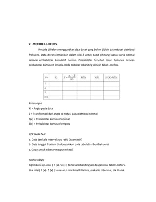 2. METODE LILIEFORS
Metode Lilliefors menggunakan data dasar yang belum diolah dalam tabel distribusi
frekuensi. Data ditransformasikan dalam nilai Z untuk dapat dihitung luasan kurva normal
sebagai probabilitas komulatif normal. Probabilitas tersebut dicari bedanya dengan
probabilitas kumulatif empiris. Beda terbesar dibanding dengan tabel Lilliefors.

Keterangan :
Xi = Angka pada data
Z = Transformasi dari angka ke notasi pada distribusi normal
F(x) = Probabilitas komulatif normal
S(x) = Probabilitas komulatif empiris

PERSYARATAN
a. Data berskala interval atau ratio (kuantitatif)
b. Data tunggal / belum dikelompokkan pada tabel distribusi frekuensi
c. Dapat untuk n besar maupun n kecil.

SIGNIFIKANSI
Signifikansi uji, nilai | F (x) - S (x) | terbesar dibandingkan dengan nilai tabel Lilliefors.
Jika nilai | F (x) - S (x) | terbesar < nilai tabel Lilliefors, maka Ho diterima ; Ha ditolak.

 