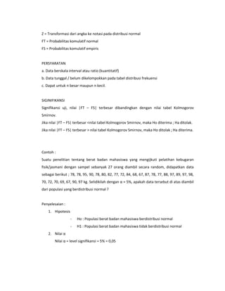 Z = Transformasi dari angka ke notasi pada distribusi normal
FT = Probabilitas komulatif normal
FS = Probabilitas komulatif empiris

PERSYARATAN
a. Data berskala interval atau ratio (kuantitatif)
b. Data tunggal / belum dikelompokkan pada tabel distribusi frekuensi
c. Dapat untuk n besar maupun n kecil.

SIGINIFIKANSI
Signifikansi uji, nilai |FT – FS| terbesar dibandingkan dengan nilai tabel Kolmogorov
Smirnov.
Jika nilai |FT – FS| terbesar <nilai tabel Kolmogorov Smirnov, maka Ho diterima ; Ha ditolak.
Jika nilai |FT – FS| terbesar > nilai tabel Kolmogorov Smirnov, maka Ho ditolak ; Ha diterima.

Contoh :
Suatu penelitian tentang berat badan mahasiswa yang mengijkuti pelatihan kebugaran
fisik/jasmani dengan sampel sebanyak 27 orang diambil secara random, didapatkan data
sebagai berikut ; 78, 78, 95, 90, 78, 80, 82, 77, 72, 84, 68, 67, 87, 78, 77, 88, 97, 89, 97, 98,
70, 72, 70, 69, 67, 90, 97 kg. Selidikilah dengan α = 5%, apakah data tersebut di atas diambil
dari populasi yang berdistribusi normal ?

Penyelesaian :
1. Hipotesis
-

Ho : Populasi berat badan mahasiswa berdistribusi normal

-

H1 : Populasi berat badan mahasiswa tidak berdistribusi normal

2. Nilai α
Nilai α = level signifikansi = 5% = 0,05

 