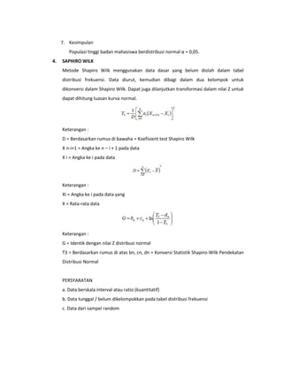 7. Kesimpulan
Populasi tinggi badan mahasiswa berdistribusi normal α = 0,05.
4.

SAPHIRO WILK
Metode Shapiro Wilk menggunakan data dasar yang belum diolah dalam tabel
distribusi frekuensi. Data diurut, kemudian dibagi dalam dua kelompok untuk
dikonversi dalam Shapiro Wilk. Dapat juga dilanjutkan transformasi dalam nilai Z untuk
dapat dihitung luasan kurva normal.

Keterangan :
D = Berdasarkan rumus di bawaha = Koefisient test Shapiro Wilk
X n-i+1 = Angka ke n – i + 1 pada data
X i = Angka ke i pada data

Keterangan :
Xi = Angka ke i pada data yang
X = Rata-rata data

Keterangan :
G = Identik dengan nilai Z distribusi normal
T3 = Berdasarkan rumus di atas bn, cn, dn = Konversi Statistik Shapiro-Wilk Pendekatan
Distribusi Normal

PERSYARATAN
a. Data berskala interval atau ratio (kuantitatif)
b. Data tunggal / belum dikelompokkan pada tabel distribusi frekuensi
c. Data dari sampel random

 