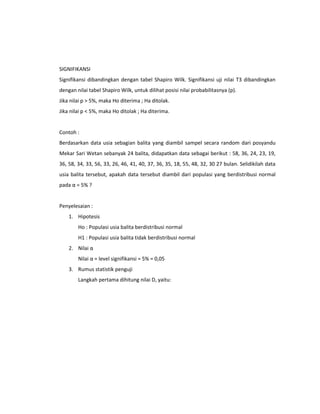 SIGNIFIKANSI
Signifikansi dibandingkan dengan tabel Shapiro Wilk. Signifikansi uji nilai T3 dibandingkan
dengan nilai tabel Shapiro Wilk, untuk dilihat posisi nilai probabilitasnya (p).
Jika nilai p > 5%, maka Ho diterima ; Ha ditolak.
Jika nilai p < 5%, maka Ho ditolak ; Ha diterima.

Contoh :
Berdasarkan data usia sebagian balita yang diambil sampel secara random dari posyandu
Mekar Sari Wetan sebanyak 24 balita, didapatkan data sebagai berikut : 58, 36, 24, 23, 19,
36, 58, 34, 33, 56, 33, 26, 46, 41, 40, 37, 36, 35, 18, 55, 48, 32, 30 27 bulan. Selidikilah data
usia balita tersebut, apakah data tersebut diambil dari populasi yang berdistribusi normal
pada α = 5% ?

Penyelesaian :
1. Hipotesis
Ho : Populasi usia balita berdistribusi normal
H1 : Populasi usia balita tidak berdistribusi normal
2. Nilai α
Nilai α = level signifikansi = 5% = 0,05
3. Rumus statistik penguji
Langkah pertama dihitung nilai D, yaitu:

 