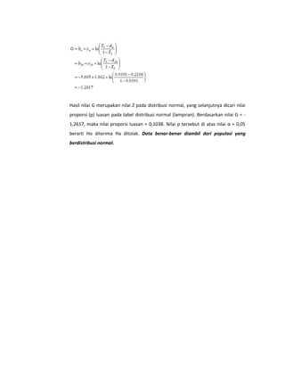 Hasil nilai G merupakan nilai Z pada distribusi normal, yang selanjutnya dicari nilai
proporsi (p) luasan pada tabel distribusi normal (lampiran). Berdasarkan nilai G = 1,2617, maka nilai proporsi luasan = 0,1038. Nilai p tersebut di atas nilai α = 0,05
berarti Ho diterima Ha ditolak. Data benar-benar diambil dari populasi yang
berdistribusi normal.

 