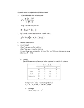 Dari tabel diatas hitung nilai-nilai yang dibutuhkan :
1.

Varians gabungan dari semua sampel

2.

Harga satuan B dengan rumus

3.

Uji bartlett digunakan statistik chi-kuadrat yaitu :

4.

Dengan ln 10 = 2.3026

5.

SIGNIFIKANSI
Jika χ2 ≥ χ2(1-α)(k-1)maka Ho ditolak
Jika χ2 ≤ χ2(1-α)(k-1) maka Ho diterima
Dimana jika χ2(1-α)(k-1)didapatkan dari tabel distribusi chi-kuadrat dengan peluang
(1-α) dan dk = (k-1)

6. Contoh :
Diambil data pertumbuhan berat badan anak sapi karena 4 jenis makanan

Dengan varian setiap adalah sebagai berikut :
S12 = 29,3 , s22 = 21,5 , s32 = 35,7 s42 = 20,7
a. Hipotesis
Ho = σ12 = σ22 = σ32 = σ42

 