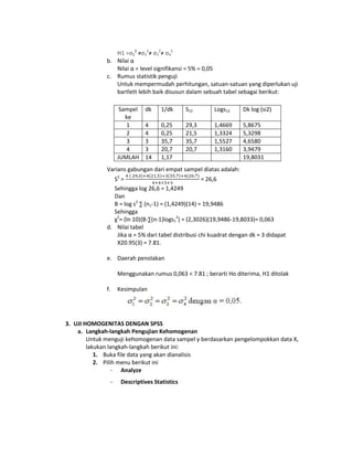 H1 =σ12 ≠σ22≠ σ32≠ σ42
b. Nilai α
Nilai α = level signifikansi = 5% = 0,05
c. Rumus statistik penguji
Untuk mempermudah perhitungan, satuan-satuan yang diperlukan uji
bartlett lebih baik disusun dalam sebuah tabel sebagai berikut:
Sampel
ke
1
2
3
4
JUMLAH

dk

1/dk

S12

Logs12

Dk log (si2)

4
4
3
3
14

0,25
0,25
35,7
20,7
1,17

29,3
21,5
35,7
20,7

1,4669
1,3324
1,5527
1,3160

5,8675
5,3298
4,6580
3,9479
19,8031

Varians gabungan dari empat sampel diatas adalah:
S2 =
= 26,6
Sehingga log 26,6 = 1,4249
Dan
B = log s2 ∑ (n1-1) = (1,4249)(14) = 19,9486
Sehingga
χ2= (ln 10){B-∑(n-1)logs12} = (2,3026)(19,9486-19,8033)= 0,063
d. Nilai tabel
Jika α = 5% dari tabel distribusi chi kuadrat dengan dk = 3 didapat
X20.95(3) = 7.81.
e. Daerah penolakan
Menggunakan rumus 0,063 < 7.81 ; berarti Ho diterima, H1 ditolak
f.

Kesimpulan

3. UJI HOMOGENITAS DENGAN SPSS
a. Langkah-langkah Pengujian Kehomogenan
Untuk menguji kehomogenan data sampel y berdasarkan pengelompokkan data X,
lakukan langkah-langkah berikut ini:
1. Buka file data yang akan dianalisis
2. Pilih menu berikut ini
- Analyze
-

Descriptives Statistics

 
