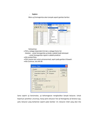 -

Explore

Menu uji homogenitas akan tampak seperti gambar berikut.

Selanjutnya:
Pilih y sebagai dependent list dan x sebagai factor list
Catatan: - untuk homogenitas uji beda x adalah kode kelompok
- untuk homogenitas regresi x adalah predictor
Klik tombol Plots
Pilih Levene test untuk untransormed, seprti pada gambar di bawah.
Klik Continue, lalu klik OK

Sama seperti uji kenormalan, uji kehomogenan menghasilkan banyak keluaran. Untuk
keperluan penelitian umumnya, hanya perlu keluaran Test of Homogenity of Variance saja,
yaitu keluaran yang berbentuk seperti pada Gambar 1-6. keluaran inilah yang akan kita

 