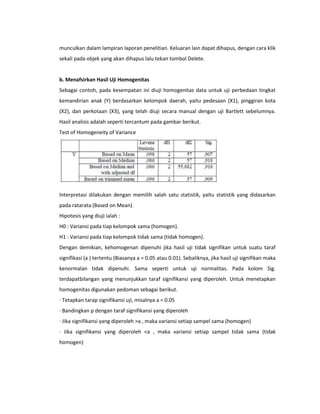 munculkan dalam lampiran laporan penelitian. Keluaran lain dapat dihapus, dengan cara klik
sekali pada objek yang akan dihapus lalu tekan tombol Delete.

b. Menafsirkan Hasil Uji Homogenitas
Sebagai contoh, pada kesempatan ini diuji homogenitas data untuk uji perbedaan tingkat
kemandirian anak (Y) berdasarkan kelompok daerah, yaitu pedesaan (X1), pinggiran kota
(X2), dan perkotaan (X3), yang telah diuji secara manual dengan uji Bartlett sebelumnya.
Hasil analisis adalah seperti tercantum pada gambar berikut.
Test of Homogeneity of Variance

Interpretasi dilakukan dengan memilih salah satu statistik, yaitu statistik yang didasarkan
pada ratarata (Based on Mean).
Hipotesis yang diuji ialah :
H0 : Variansi pada tiap kelompok sama (homogen).
H1 : Variansi pada tiap kelompok tidak sama (tidak homogen).
Dengan demikian, kehomogenan dipenuhi jika hasil uji tidak signifikan untuk suatu taraf
signifikasi (a ) tertentu (Biasanya a = 0.05 atau 0.01). Sebaliknya, jika hasil uji signifikan maka
kenormalan tidak dipenuhi. Sama seperti untuk uji normalitas. Pada kolom Sig.
terdapatbilangan yang menunjukkan taraf signifikansi yang diperoleh. Untuk menetapkan
homogenitas digunakan pedoman sebagai berikut.
· Tetapkan tarap signifikansi uji, misalnya a = 0.05
· Bandingkan p dengan taraf signifikansi yang diperoleh
· Jika signifikansi yang diperoleh >a , maka variansi setiap sampel sama (homogen)
· Jika signifikansi yang diperoleh <a , maka variansi setiap sampel tidak sama (tidak
homogen)

 