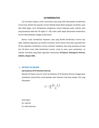 UJI NORMALITAS
Uji normalitas berguna untuk menentukan data yang telah dikumpulkan berdistribusi
normal atau diambil dari populasi normal. Metode klasik dalam pengujian normalitas suatu
data tidak begitu rumit. Berdasarkan pengalaman empiris beberapa pakar statistik, data
yang banyaknya lebih dari 30 angka (n > 30), maka sudah dapat diasumsikan berdistribusi
normal. Biasa dikatakan sebagai sampel besar.
Namun untuk memberikan kepastian, data yang dimiliki berdistribusi normal atau
tidak, sebaiknya digunakan uji statistik normalitas. Karena belum tentu data yang lebih dari
30 bisa dipastikan berdistribusi normal, demikian sebaliknya data yang banyaknya kurang
dari 30 belum tentu tidak berdistribusi normal, untuk itu perlu suatu pembuktian. uji
statistik normalitas yang dapat digunakan diantaranya Chi-Square, Kolmogorov Smirnov,
Lilliefors, Shapiro Wilk.

1. METODE CHI SQUARE
(Uji Goodness Of Fit Distribusi Normal)
Metode Chi-Square atau X2 untuk Uji Goodness of fit Distribusi Normal menggunakan
pendekatan penjumlahan penyimpangan data observasi tiap kelas dengan nilai yang
diharapkan.

Keterangan :
X2 = Nilai X2
Oi = Nilai observasi

 