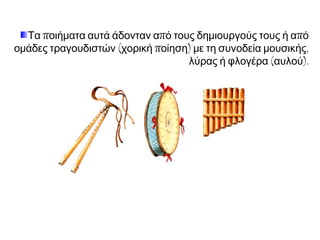 Τα ποιήματα αυτά άδονταν από τους δημιουργούς τους ή από
ομάδες τραγουδιστών (χορική ποίηση) με τη συνοδεία μουσικής,
λύρας ή φλογέρα (αυλού).

 