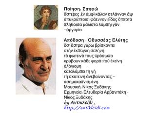 Ποίηση : Σα π φώ
ἄστερες ,ὲν ἀμφὶ κάλαν σελάνναν ἂψ
ἀπυκρύπτοισι φάεννον εἶδος ὄπποτα
πλήθοισα μάλιστα λάμπηι γᾶν
~ἀργυρία.
Α π όδοση : Οδυσσέας Ελύτης
ὅσ' ἄστρα γύρω βρίσκονται
στὴν ἔκπαγλη σελήνη
τὸ φωτεινὸ τους πρόσωπο
κρύβουν κάθε φορὰ ποὺ ἐκείνη
ὁλόγιομη
καταλάμπει τὴ γῆ
τὴ σκοτεινὴ ἀνεβαίνοντας ~
ἀσημοκαπνισμένη.
Μουσική: Νίκος Ξυδάκης
Ερμηνεία: Ελευθερία Αρβανιτάκη Νίκος Ξυδάκης
by Αντικλείδι , 
http://antikleidi.com

 