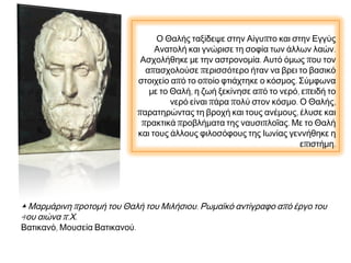 Ο Θαλής ταξίδεψε στην Αίγυπτο και στην Εγγύς
Ανατολή και γνώρισε τη σοφία των άλλων λαών.
Ασχολήθηκε με την αστρονομία. Αυτό όμως που τον
απασχολούσε περισσότερο ήταν να βρει το βασικό
στοιχείο από το οποίο φτιάχτηκε ο κόσμος. Σύμφωνα
με το Θαλή, η ζωή ξεκίνησε από το νερό, επειδή το
νερό είναι πάρα πολύ στον κόσμο. Ο Θαλής,
παρατηρώντας τη βροχή και τους ανέμους, έλυσε και
πρακτικά προβλήματα της ναυσιπλοΐας. Με το Θαλή
και τους άλλους φιλοσόφους της Ιωνίας γεννήθηκε η
επιστήμη.

▲ Μαρμάρινη προτομή του Θαλή του Μιλήσιου. Ρωμαϊκό αντίγραφο από έργο του
4ου αιώνα π.Χ.
Βατικανό, Μουσεία Βατικανού.

 