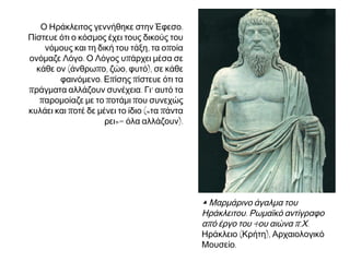 Ο Ηράκλειτος γεννήθηκε στην Έφεσο.
Πίστευε ότι ο κόσμος έχει τους δικούς του
νόμους και τη δική του τάξη, τα οποία
ονόμαζε Λόγο. Ο Λόγος υπάρχει μέσα σε
κάθε ον (άνθρωπο, ζώο, φυτό), σε κάθε
φαινόμενο. Επίσης πίστευε ότι τα
πράγματα αλλάζουν συνέχεια. Γι’ αυτό τα
παρομοίαζε με το ποτάμι που συνεχώς
κυλάει και ποτέ δε μένει το ίδιο («τα πάντα
ρει»= όλα αλλάζουν).

▲ Μαρμάρινο άγαλμα του
Ηράκλειτου. Ρωμαϊκό αντίγραφο
από έργο του 4ου αιώνα π.Χ.
Ηράκλειο (Κρήτη), Αρχαιολογικό
Μουσείο.

 