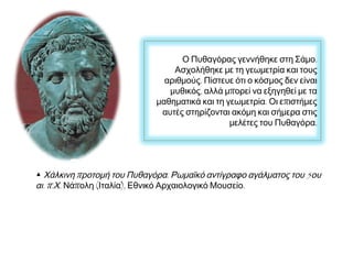 Ο Πυθαγόρας γεννήθηκε στη Σάμο.
Ασχολήθηκε με τη γεωμετρία και τους
αριθμούς. Πίστευε ότι ο κόσμος δεν είναι
μυθικός, αλλά μπορεί να εξηγηθεί με τα
μαθηματικά και τη γεωμετρία. Οι επιστήμες
αυτές στηρίζονται ακόμη και σήμερα στις
μελέτες του Πυθαγόρα.

▲ Χάλκινη προτομή του Πυθαγόρα. Ρωμαϊκό αντίγραφο αγάλματος του 5ου
αι. π.Χ. Νάπολη (Ιταλία), Εθνικό Αρχαιολογικό Μουσείο.

 