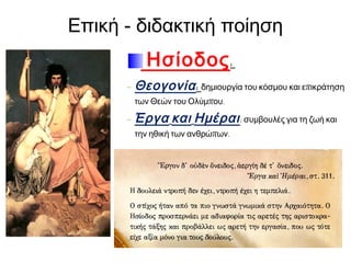Επική - διδακτική ποίηση
Ησίοδος :
- Θεογονία : δημιουργία του κόσμου και επικράτηση
των Θεών του Ολύμπου.

- Έργα και Ημέραι : συμβουλές για τη ζωή και
την ηθική των ανθρώπων.

 