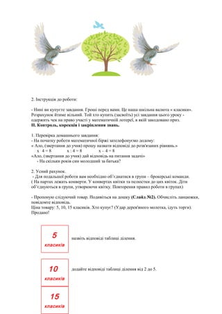 2. Інструкція до роботи:
- Нині ви купуєте завдання. Гроші перед вами. Це наша шкільна валюта « класики».
Розрахунок йтиме вільний. Той хто купить (засвоїть) усі завдання цього уроку одержить чек на право участі у математичній лотереї, в якій закодовано приз.
II. Контроль, корекція і закріплення знань.
1. Перевірка домашнього завдання:
- На початку роботи математичної біржі зателефонуємо додому:
« Ало, (звертання до учня) прошу назвати відповіді до розв'язаних рівнянь.»
х.4=8
х:4=8
х–4=8
«Ало, (звертання до учня) дай відповідь на питання задачі»
- На скільки років син молодший за батька?
2. Усний рахунок.
- Для подальшої роботи вам необхідно об’єднатися в групи – брокерські команди.
( На партах лежать конверти. У конвертах квітки та пелюстки до цих квіток. Діти
об’єднуються в групи, утворюючи квітку. Повторення правил роботи в групах)
- Пропоную слідуючий товар. Подивіться на дошку (Слайд №2). Обчисліть ланцюжки,
повідомте відповідь.
Ціна товару: 5, 10, 15 класиків. Хто купує? (Удар дерев'яного молотка, ідуть торги).
Продано!

5

назвіть відповіді таблиці ділення.

класиків

10
класиків

15
класиків

додайте відповіді таблиці ділення від 2 до 5.

 