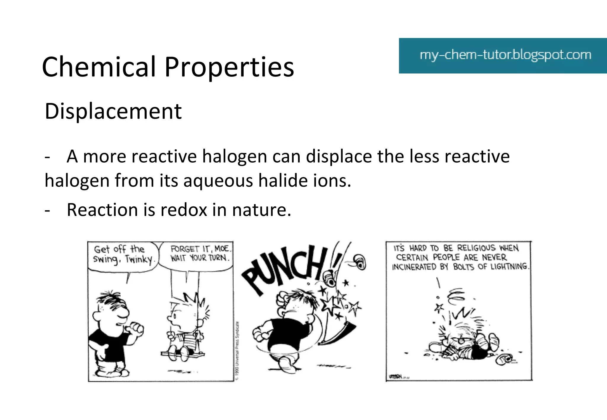 Chemical Properties
Displacement
- A more reactive halogen can displace the less reactive
halogen from its aqueous halide ions.
- Reaction is redox in nature.

 