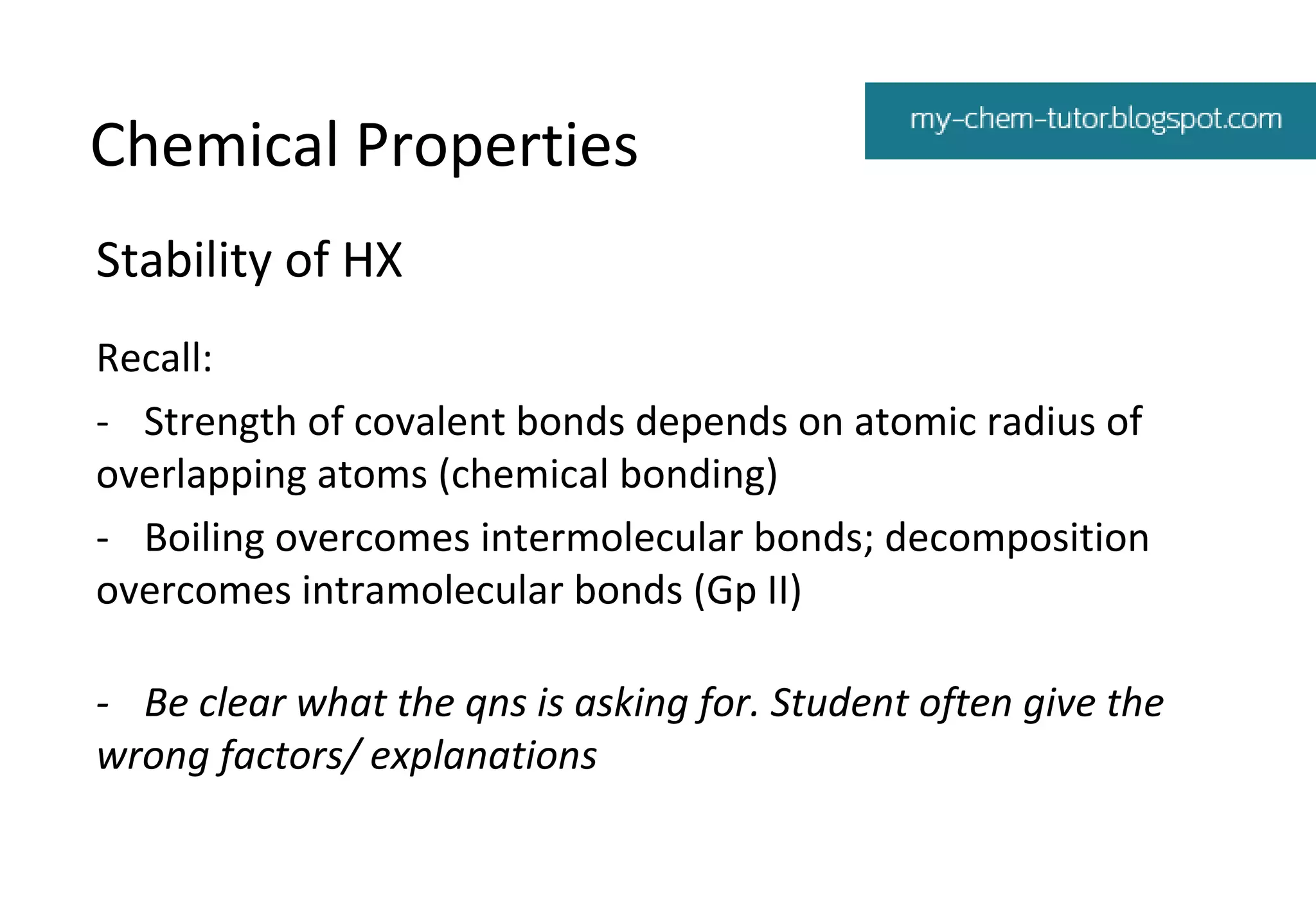 Chemical Properties
Stability of HX
Recall:
- Strength of covalent bonds depends on atomic radius of
overlapping atoms (chemical bonding)
- Boiling overcomes intermolecular bonds; decomposition
overcomes intramolecular bonds (Gp II)
- Be clear what the qns is asking for. Student often give the
wrong factors/ explanations

 