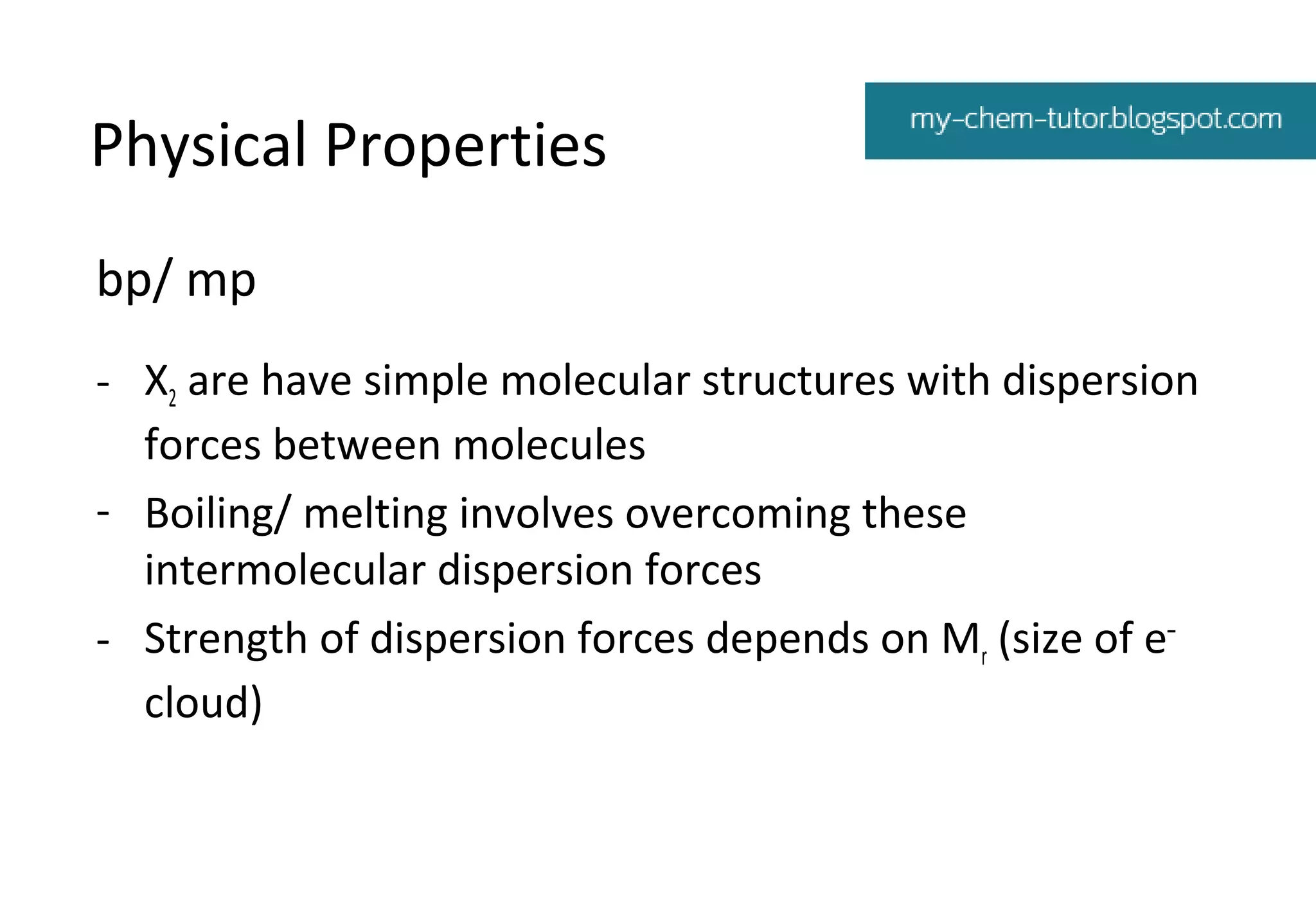 Physical Properties
bp/ mp
- X2 are have simple molecular structures with dispersion
forces between molecules
- Boiling/ melting involves overcoming these
intermolecular dispersion forces
- Strength of dispersion forces depends on Mr (size of e–
cloud)

 