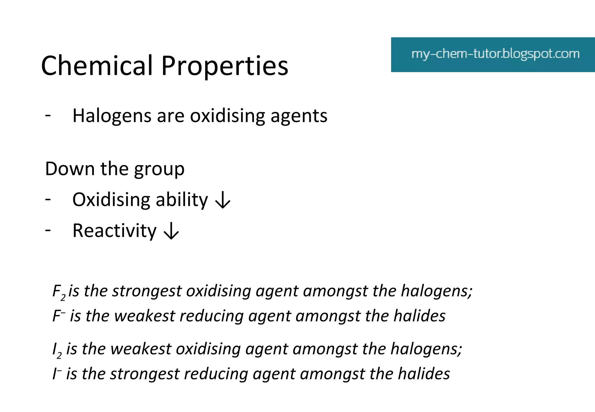 Chemical Properties
- Halogens are oxidising agents
Down the group
- Oxidising ability ↓
- Reactivity ↓
F2 is the strongest oxidising agent amongst the halogens;
F− is the weakest reducing agent amongst the halides
I2 is the weakest oxidising agent amongst the halogens;
I− is the strongest reducing agent amongst the halides

 