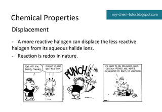Chemical Properties
Displacement
- A more reactive halogen can displace the less reactive
halogen from its aqueous halide ions.
- Reaction is redox in nature.

 