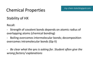 Chemical Properties
Stability of HX
Recall:
- Strength of covalent bonds depends on atomic radius of
overlapping atoms (chemical bonding)
- Boiling overcomes intermolecular bonds; decomposition
overcomes intramolecular bonds (Gp II)
- Be clear what the qns is asking for. Student often give the
wrong factors/ explanations

 