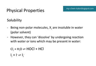 Physical Properties
Solubility
- Being non-polar molecules, X2 are insoluble in water
(polar solvent)
- However, they can ‘dissolve’ by undergoing reaction
with water or ions which may be present in water:
Cl2 + H2O ⇌ HOCl + HCl

I2 + I– ⇌ I3–

 