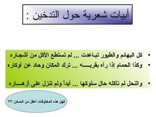 ‫أبيات شعرية حول التدخين :‬

‫• لكل البهائم والطيور تبـاعدت ... لم تستطع اللكل من أشجـاره‬
‫• ولكذا الحمام إذا رآه بقربـــــه ... ترك المكان وحاد عن أولكاره‬
‫• والنحل لم تألكله حال سلولكها ... أبدا ولم تنزل على أزهــــاره‬
‫ ً‬
‫فهل هذه المخلوقات أعقل من المدخن ؟؟؟‬

 