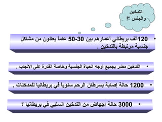 ‫التدخين‬
‫والجنس ؟!‬

‫• 021ألف بريطاني أعمارهم بين 03-05 عاما يعانون من مشالكل‬
‫ ً‬
‫جنسية مرتبطة بالتدخين .‬
‫•‬

‫التدخين مضر بجميع أوجه الحياة الجنسية وخاصة القدرة على النجاب .‬

‫• 0021 حالة إصابة بسرطان الرحم سنويا في بريطانيا للمدخنات .‬
‫ ً‬
‫• 0003 حالة إجهاض من التدخين السلبي في بريطانيا ؟‬

 