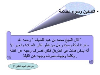 ‫• التدخين وسوء الخاتمة‬

‫” قال الشيخ محمد بن عبد اللطيف ” رحمه ال‬
‫سافرنا لمكة ومعنا رجل من قطر كثير الصل ة والخير إل‬
‫أنه يدخن فمات في الطريق فكفن فصرف وجهه عن القبلة‬
‫. وكلما وجهناه صرف وجهه عن القبلة‬
‫من لكتاب تنبيه الغافلين ؟!‬

 
