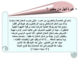 ‫• عبرة فهل من معتبر ؟‬
‫شاب في الخامسة والعشرين من عمره ، ابتلي بشرب الدخان لعدة سنوات‬
‫وذات يوم أدخل المستشفى بسبب ألم مفاجئ وهو هبوط في القلب‬
‫وضع عدة أيام بغرفة العناية المرلكزة تحت مراقبة الجهزة الطبية‬
‫المتطورة ، حيث أن الطبيب المشرف على علجه أصدر أوامره لهيئة‬
‫، التمريض بعدم إدخال الدخان للمذلكور لنه السبب الرئيسي لمرضه‬
‫وتفتيش الزوار خوفا من تسلل الدخان له خفية . .تحسنت صحته‬
‫ ً‬
‫وبدأ يستعيد نشاطه . . إل أنه لم يتقيد أخيرا بتعليمات الطباء ؛‬
‫ ً‬
‫حيث عاد إلى التدخين ، وفي أحد اليام فقد هذا الشاب‬
‫قُ‬
‫بحثوا عنه فوجدوه في أحد الحمامات وقد فارق الحياة‬
‫) !! وبيده سيجارة (‬

 