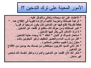 ‫المور المعينة على ترك التدخين ؟!‬
‫•‬

‫* العتماد على ال تسبحاقنه وتعالى والتوكل عليه .‬
‫* الرغبة الصادقة والعزيمة الكيدة والرادة القوية في القل ع عنه . *‬
‫خطط لطريقة تقلع فيها عن التدخين كأن يكون تدريجيا أو فوريا .‬
‫ ً‬
‫ ً‬
‫* أخبر أصدقائك ومن حولك أقنك تستقلع أو أقلعت عن التدخين .‬
‫* ل ترتد الماكن التي يكثر فيها التدخين .‬
‫ ْ‬
‫* اتستعمل السواك أو اللبان " العلك " إذا وهجدت حنينا للتدخين .‬
‫ ً‬
‫* أكثر من شرب الماء والعصير لتخفيف تركيز النيكوتين بالدم .‬
‫* حاول زيارة طبيب مختص تستشيره .‬
‫* غاز ثاقني أكسيد الكربون تسينخفض من هجسمك بعد يومين من القل ع‬
‫عن التدخين .‬
‫* تذكر أقنك الن أقلعت عن التدخين وأضراره واقنظر لنفسك أقنك شخص‬
‫غير مدخن .‬

 