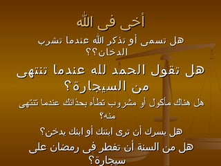 ‫أخى فى ا‬
‫هل تسمى أو تذكر ا عندما تشرب‬
‫الدخان؟؟‬

‫هل تقول الحمد لله عندما تنتهى‬
‫من السيجارة؟‬
‫هل هناك مأكول أو مشروب تطأه بحذائك عندما تنتهى‬
‫منه؟‬
‫هل يسرك أن ترى ابنتك أو ابنك يدخن؟‬

‫هل من السنة أن تفطر فى رمضان على‬
‫سيجارة؟‬

 