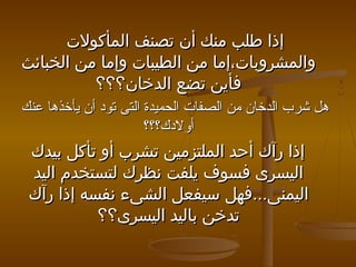 ‫إذا طلب منك أن تصنف المأكول ت‬
‫والمشروبا ت،إما من الطيبا ت وإما من الخبائث‬
‫فأين تضع الدخان؟؟؟‬
‫هل شرب الدخان من الصفات الحميدة التى تود أن يأخذها عنك‬
‫أولدك؟؟؟‬

‫إذا رآك أحد الملتزمين تشرب أو تأكل بيدك‬
‫اليسرى فسوف يلفت نظرك لتستخدم اليد‬
‫اليمنى...فهل سيفعل الشىء نفسه إذا رآك‬
‫تدخن باليد اليسرى؟؟‬

 