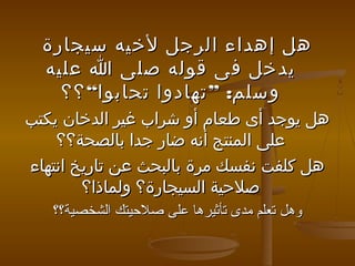 ‫هل إهداء الرجل لخيه سيجارة‬
‫يدخل فى قوله صلى ا عليه‬
‫وسلم: ” تهادوا تحابوا“ ؟؟‬
‫هل يوجد أى طعام أو شراب غير الدخان يكتب‬
‫على المنتج أنه ضار جدا بالصحة؟؟‬
‫هل كلفت نفسك مرة بالبحث عن تاريخ انتهاء‬
‫صلحية السيجارة؟ ولماذا؟‬
‫وهل تعلم مدى تأثيرها على صليحيتك الشخصية؟؟‬

 