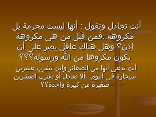 ‫أنت تجادل وتقول : أنها ليست محرمة بل‬
‫مكروهة..فمن قبل من هى مكروهة‬
‫ِ  نم لَ‬
‫إذن؟ وهل هناك عاقل يصر على أن‬
‫يكون مكروها من ا ورسوله؟؟؟‬
‫أنت تدعى أنها من الصغائر وأنت تشرب عشرين‬
‫سيجارة فى اليوم...أل تعادل أو تقترب العشرين‬
‫صغيرة من كبيرة واحدة؟؟‬

 